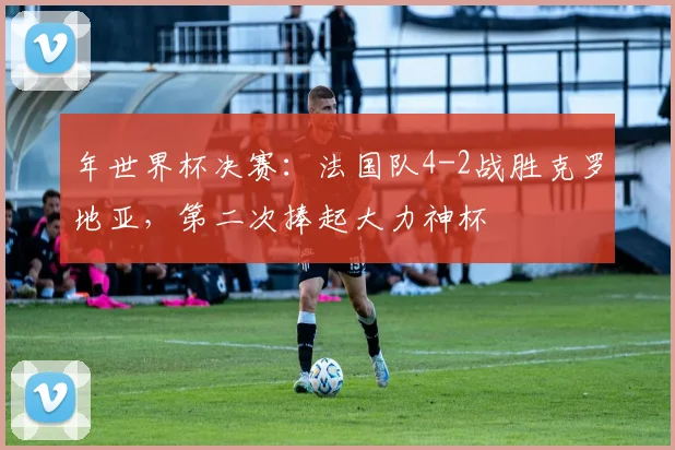 年世界杯决赛：法国队4-2战胜克罗地亚，第二次捧起大力神杯