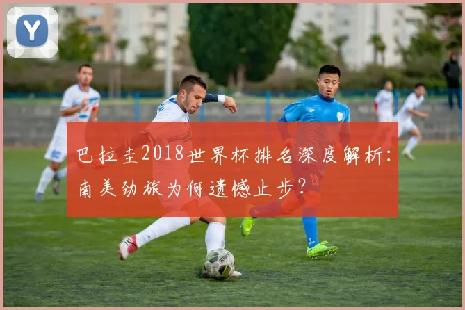 巴拉圭2018世界杯排名深度解析：南美劲旅为何遗憾止步？