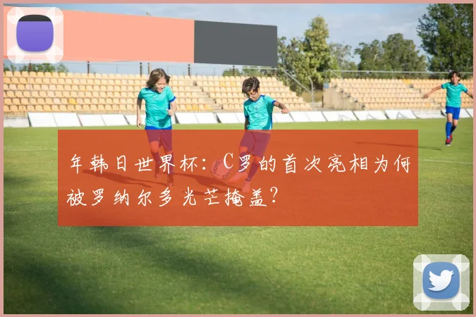 年韩日世界杯:C罗的首次亮相为何被罗纳尔多光芒掩盖?