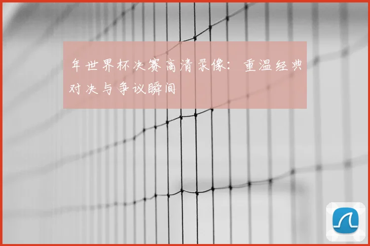 年世界杯决赛高清录像：重温经典对决与争议瞬间