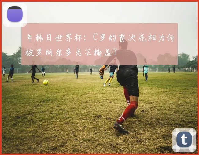 年韩日世界杯:C罗的首次亮相为何被罗纳尔多光芒掩盖?