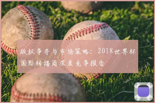 版权争夺与市场策略:2018世界杯国际转播商深度竞争报告