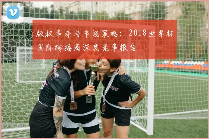 版权争夺与市场策略:2018世界杯国际转播商深度竞争报告