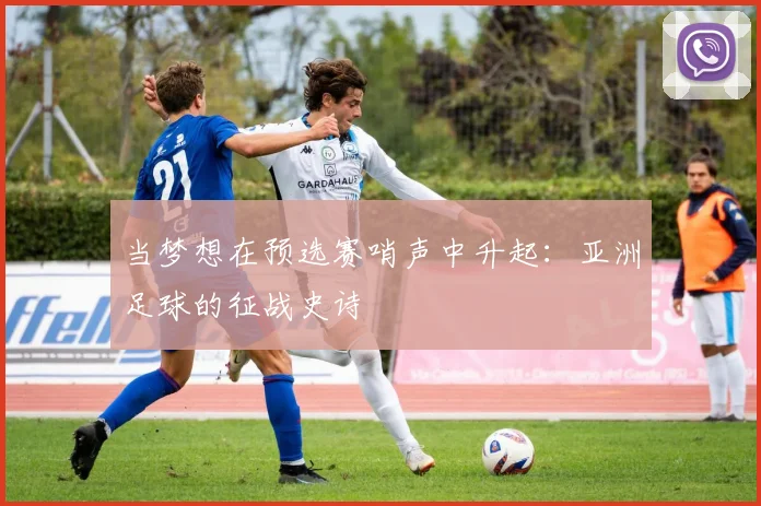 当梦想在预选赛哨声中升起：亚洲足球的征战史诗